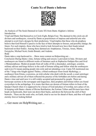 Canto Xx of Dante s Inferno
An Analysis of The Souls Damned in Canto XX from Dante Alighieri s Inferno
Introduction
Virgil and Dante find themselves in Circle Eight, Bolgia Four. The damned in this circle are all
diviners and soothsayers, viewed by Dante as practitioners of impious and unlawful arts who
attempt to avert God s designs by their predictions. Virgilimplies that those who do prophesy
believe that God Himself is passive in the face of their attempts to foresee, and possibly change, the
future. For such impiety, those who have tried to look forward now have their heads turned
backward on their bodies. Among these damned are Amphiareus, Tiresias, Aruns, Manto,
Eurypylus, Michael Scott, Guido Bonatti, and Asdente.
Body
Dante takes a step backward in ... Show more content on Helpwriting.net ...
Conclusion During Dante s time, fortune telling and sorcery is prevalent in Italy. Diviners and
soothsayers are found in different works of literature such as Sophocles Oedipus Rex and Ovid
s Metamorphoses. Medieval people from all walks of life a shoemaker, astrologer, scientist,
military adviser and kings believe in the craft of fortune telling and follow what the soothsayers
said even if it means putting people into exile and not attending a war. Canto XX mentioned one
of the 7 kings who fought against Thebes, a blind soothsayer from Greek Mythology, a
soothsayer from Etruia, a sorceress, an irish scholar who dealt with the occult, a court astrologer
and a military adviser all of them reflected the practice of the forbidden arts before and during
Dante s time and until now it is still widely accepted and promoted by people. There are
horoscope sections in the newspaper and magazines, false prophets and fortune tellers are found
everywhere in the archipelago. It is ironic that there are dozens of fortune tellers in front of the
Quaipo Church when it is supposed to be a house of God and place of worship, not a place of sin.
In keeping with Dante s theme of Divine Retribution, the Fortune Tellers and Diviners have their
heads on backwards, their tears ran down their backs, and down the between the cleft of their
buttocks . These are the souls who, on Earth, tried to see too far ahead of them, and thus will spend
eternity forever looking behind
... Get more on HelpWriting.net ...
 
