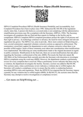 Hipaa Complaint Procedures. Hipaa (Health Insurance...
HIPAA Complaint Procedures HIPAA (Health Insurance Portability and Accountability Act)
Complaint Procedures have been in place since 1996. Subsection В§ 160.306 of the legislation
clearly states that, A person who believes a covered entity is not complying with the administrative
simplification provisions may file a complaint with the Secretary. (HIPAA, 1996). The Secretary
investigates all complaints that are filed and then reports its findings to the facility and its
complainant. HIPAA Complaint HIPAA complaint procedures protect the rights of all persons and
their right to privacy. As technology continues to advance, the need for more stringent and relevant
regulations has grown. The HIPAA Act, aims to provide
... Show more content on Helpwriting.net ...
Last, several commenters supported voluntary corrective actions as opposed to enforcement. The
commenters voiced their support for departments to seek voluntary corrective when there is no
possible willful neglect. Some of these comments were taken into consideration when modifications
were implemented. The following are some modifications made to the original document in regard
to public comments. Modifications In the final rule, there are several modifications that take place
regarding the Secretary s enforcement of the rule. (HHS). Previously the final rule stated, В§
160.306(c) of the Enforcement Rule currently provides the Secretary with discretion to investigate
HIPAA complaints using the word may (HHS). However, the department conducts a preliminary
review for every complaint that is received. When a preliminary review indicates that there may be
a violation, the department investigates the facility. Second, a section was added to В§160.306.
This sections states, when a preliminary review indicates a violation due to willful neglect, the
Secretary will conduct a compliance review to ensure that the entity is conducting business
according HIPAA rules and regulations. Third, the HITECH Act required that the Secretary impose
a penalty for any violation due to willful neglect (HHS). In В§160.312, the sections states that the
Secretary may attempt to resolve investigations or compliance reviews
... Get more on HelpWriting.net ...
 