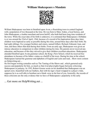 William Shakespeare s Mandate
William Shakespeare was born in Stratford upon Avon, a flourishing town in central England
with a population of two thousand at the time. He was born to Mary Arden, a local heiress, and
John Shakespeare, a leather merchant and town bailiff, who both had been long time residents of
the town. While the exact date of his birth is unknown, it is estimated that Shakespeare s birthdate
is or was around the 23rd of April, 1564, because of a record of his baptization three days later;
children were baptized as early as possible during this time, around three days after their birth. He
had eight siblings: five younger brothers and sisters, named Gilbert, Richard, Edmund, Joan, and
Ann, and three others that died during their births. From an early age, Shakespeare was given an
intense education in comparison to other children during his time. His parents never received any
education, and because of this they strived to give their children excellent educations. Shakespeare
attended Stratford upon Avons grammar school, the King s New School, which he received free
attendance to because of his father s status as a bailiff of the town. During his time at the school,
Shakespeare learned the grammar and alphabets of English and Latin and read... Show more content
on Helpwriting.net ...
He first began writing comedies such as The Taming of the Shrew and , which garnered early
success and popularity for him, so much so that rival playwrights began furiously criticizing
Shakespeare in jealousy. In 1592, Robert Greene wrote on his deathbed that Shakespeare was an
upstart crow, beautified with our feathers, that with his tiger s heart wrapped in a player s hide,
supposes he is as well able to bombast out a blank verse as the best of you. Ironically, the records of
these criticisms are the only evidence that we have of Shakespeare s popularity in the early
... Get more on HelpWriting.net ...
 