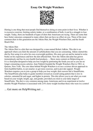 Essay On Weight Watchers
Dieting is one thing that most people find themselves doing at some point in their lives. Whether it
is excessive exercise, limiting calorie intake, or a combination of both, it can be a struggle to lose
weight. Today, there are hundreds of types of diets that Americans are trying. There are some that
have better outcomes compared to many others that can have no effect on you. Three of the most
common diets in this generation are the Atkins Diet, the Weight Watchers Diet, and the South
Beach Diet.
The Atkins Diet
The Atkins Diet is a diet that was designed by a man named Robert Adkins. This diet is an
approach where you limit the amount of carbohydrates that you are consuming. Atkins started this
diet by first using it to solve his own overweight problem. His story got out and he started to write
books on his experiences and how the diet affected him. Now the Atkins diet plan has grown
tremendously and has its own health food products. ... Show more content on Helpwriting.net ...
It is a food plan designed to help you lose weight by portioning the foods you eat so you are no
longer consuming excess calories. Jean Nidetch founded the Weight Watchers Diet in 1963, in
Queens, New York. The core ideas behind Weight Watchers is to use a science driven approach to
form healthful habits, to eat smarter, to get more exercise, and to provide support. Weight
Watchers requires you to join a group to help you lose weight; their newest fad is SmartPoints.
The SmartPoints plan helps to guide members toward an overall eating pattern that is low in
calories, saturated fat and sugar, and higher in protein. This diet allows you to eat what you want
based on your weight, height, age, and gender, provided you stick to your daily target of
SmartPoints. The diet is very common among many Americans and in an experiment at twelve
months Weight Watchers is associated with 2.6% more weight lossthan those who were in a control
... Get more on HelpWriting.net ...
 