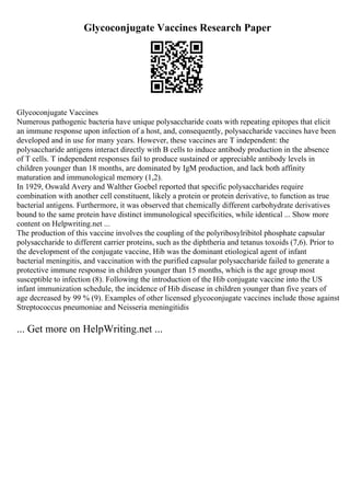 Glycoconjugate Vaccines Research Paper
Glycoconjugate Vaccines
Numerous pathogenic bacteria have unique polysaccharide coats with repeating epitopes that elicit
an immune response upon infection of a host, and, consequently, polysaccharide vaccines have been
developed and in use for many years. However, these vaccines are T independent: the
polysaccharide antigens interact directly with B cells to induce antibody production in the absence
of T cells. T independent responses fail to produce sustained or appreciable antibody levels in
children younger than 18 months, are dominated by IgM production, and lack both affinity
maturation and immunological memory (1,2).
In 1929, Oswald Avery and Walther Goebel reported that specific polysaccharides require
combination with another cell constituent, likely a protein or protein derivative, to function as true
bacterial antigens. Furthermore, it was observed that chemically different carbohydrate derivatives
bound to the same protein have distinct immunological specificities, while identical ... Show more
content on Helpwriting.net ...
The production of this vaccine involves the coupling of the polyribosylribitol phosphate capsular
polysaccharide to different carrier proteins, such as the diphtheria and tetanus toxoids (7,6). Prior to
the development of the conjugate vaccine, Hib was the dominant etiological agent of infant
bacterial meningitis, and vaccination with the purified capsular polysaccharide failed to generate a
protective immune response in children younger than 15 months, which is the age group most
susceptible to infection (8). Following the introduction of the Hib conjugate vaccine into the US
infant immunization schedule, the incidence of Hib disease in children younger than five years of
age decreased by 99 % (9). Examples of other licensed glycoconjugate vaccines include those against
Streptococcus pneumoniae and Neisseria meningitidis
... Get more on HelpWriting.net ...
 