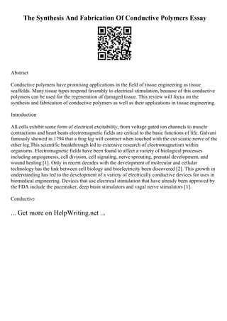 The Synthesis And Fabrication Of Conductive Polymers Essay
Abstract
Conductive polymers have promising applications in the field of tissue engineering as tissue
scaffolds. Many tissue types respond favorably to electrical stimulation, because of this conductive
polymers can be used for the regeneration of damaged tissue. This review will focus on the
synthesis and fabrication of conductive polymers as well as their applications in tissue engineering.
Introduction
All cells exhibit some form of electrical excitability, from voltage gated ion channels to muscle
contractions and heart beats electromagnetic fields are critical to the basic functions of life. Galvani
famously showed in 1794 that a frog leg will contract when touched with the cut sciatic nerve of the
other leg.This scientific breakthrough led to extensive research of electromagnetism within
organisms. Electromagnetic fields have been found to affect a variety of biological processes
including angiogenesis, cell division, cell signaling, nerve sprouting, prenatal development, and
wound healing [1]. Only in recent decades with the development of molecular and cellular
technology has the link between cell biology and bioelectricity been discovered [2]. This growth in
understanding has led to the development of a variety of electrically conductive devices for uses in
biomedical engineering. Devices that use electrical stimulation that have already been approved by
the FDA include the pacemaker, deep brain stimulators and vagal nerve stimulators [1].
Conductive
... Get more on HelpWriting.net ...
 