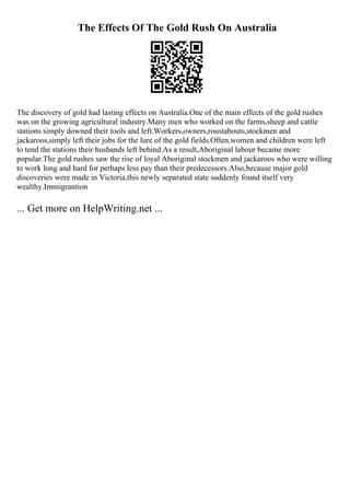 The Effects Of The Gold Rush On Australia
The discovery of gold had lasting effects on Australia.One of the main effects of the gold rushes
was on the growing agricultural industry.Many men who worked on the farms,sheep and cattle
stations simply downed their tools and left.Workers,owners,roustabouts,stockmen and
jackaroos,simply left their jobs for the lure of the gold fields.Often,women and children were left
to tend the stations their husbands left behind.As a result,Aboriginal labour became more
popular.The gold rushes saw the rise of loyal Aboriginal stockmen and jackaroos who were willing
to work long and hard for perhaps less pay than their predecessors.Also,because major gold
discoveries were made in Victoria,this newly separated state suddenly found itself very
wealthy.Immigrantion
... Get more on HelpWriting.net ...
 