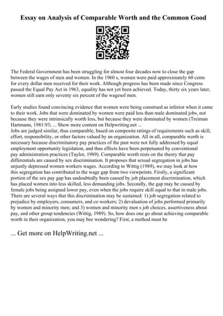 Essay on Analysis of Comparable Worth and the Common Good
The Federal Government has been struggling for almost four decades now to close the gap
between the wages of men and women. In the 1960 s, women were paid approximately 60 cents
for every dollar men received for their work. Although progress has been made since Congress
passed the Equal Pay Act in 1963, equality has not yet been achieved. Today, thirty six years later,
women still earn only seventy six percent of the wagesof men.
Early studies found convincing evidence that women were being construed as inferior when it came
to their work. Jobs that were dominated by women were paid less than male dominated jobs, not
because they were intrinsically worth less, but because they were dominated by women (Treiman
Hartmann, 1981:93; ... Show more content on Helpwriting.net ...
Jobs are judged similar, thus comparable, based on composite ratings of requirements such as skill,
effort, responsibility, or other factors valued by an organization. All in all, comparable worth is
necessary because discriminatory pay practices of the past were not fully addressed by equal
employment opportunity legislation, and thus effects have been perpetuated by conventional
pay administration practices (Taylor, 1989). Comparable worth rests on the theory that pay
differentials are caused by sex discrimination. It proposes that sexual segregation in jobs has
unjustly depressed women workers wages. According to Wittig (1989), we may look at how
this segregation has contributed to the wage gap from two viewpoints. Firstly, a significant
portion of the sex pay gap has undoubtedly been caused by job placement discrimination, which
has placed women into less skilled, less demanding jobs. Secondly, the gap may be caused by
female jobs being assigned lower pay, even when the jobs require skill equal to that in male jobs.
There are several ways that this discrimination may be sustained: 1) job segregation related to
prejudice by employers, consumers, and co workers; 2) devaluation of jobs performed primarily
by women and minority men; and 3) women and minority men s job choices, assertiveness about
pay, and other group tendencies (Wittig, 1989). So, how does one go about achieving comparable
worth in their organization, you may bee wondering? First, a method must be
... Get more on HelpWriting.net ...
 