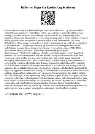 Reflection Paper On Restless Leg Syndrome
Chronic Disease Analytical Reflection Paper Introduction to Restless Leg Syndrome Willis
Ekbom Disease, commonly referred to as restless leg syndrome is a disorder of the nervous
sensory system that causes an uncomfortable urge to move the legs as defined by Sales,
Sanghera, Klocko, and Malcom (2016). These symptoms are majorly observed in the evening or
during nighttime when one assumes a resting position in bed. Consequently, they cause
difficulties in falling asleep. The interference in sleep makes resting leg syndrome be classified
as a sleep disorder. The symptom of resting leg syndrome may also appear when one is
undertaking a long rest during the day, travelling or even watching a movie (NIH, 2017).
Movement or any leg activity is... Show more content on Helpwriting.net ...
Aesthetic Aspect People with a sedentary lifestyle, mostly the citizens of highly developed
countries, are known to take part in activities with less energy requirement and eat fat food.
Thus, there rises a need to encourage citizens to do daily exercises to reduce chances of
developing sedentary disorders. Socio political Aspect Alcohol and drug abuse are known to
aggravate the symptoms of multifactorial diseases. Washington and Zweber (2008) state that
alcohol is known to interfere with the pharmacokinetics, as well as the pharmacodynamics of
numerous drugs, including those used in the treatment of diabetes. Reduced effectiveness of the
drugs may aggravate the conditions. Finally, alcohol is known to penetrate the blood brain barrier
and thus, have an effect on the central nervous system. The governments thus need to tighten
laws that discourage citizens against drug usage. Personal Aspect With reduced quality of sleep
caused by restless leg syndrome, ethical problems appear, such as lack of concentration at work
place, as well as drowsiness during a social gathering. As a result, they may lead to reduced self
esteem of an individual suffering from restless leg syndrome. Ethical Aspect Similarly,
hyperactivity brought about by restless leg syndrome may compromise relationship between the
patient and his close associates including his workmates or people at his work place,
... Get more on HelpWriting.net ...
 