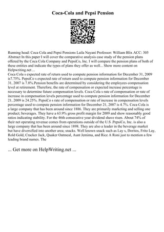 Coca-Cola and Pepsi Pension
Running head: Coca Cola and Pepsi Pensions Laila Nayani Professor: William Blix ACC: 305
Abstract In this paper I will cover the comparative analysis case study of the pension plans
offered by the Coca Cola Company and PepsiCo, Inc. I will compare the pension plans of both of
these entities and indicate the types of plans they offer as well... Show more content on
Helpwriting.net ...
Coca Cola s expected rate of return used to compute pension information for December 31, 2009
is7.75%. PepsiCo s expected rate of return used to compute pension information for December
31, 2007 is 7.8%.Pension benefits are determined by considering the employees compensation
level at retirement. Therefore, the rate of compensation or expected increase percentage is
necessary to determine future compensation levels. Coca Cola s rate of compensation or rate of
increase in compensation levels percentage used to compute pension information for December
21, 2009 is 24.25%. PepsiCo s rate of compensation or rate of increase in compensation levels
percentage used to compute pension information for December 21, 2007 is 4.7%. Coca Cola is
a large company that has been around since 1886. They are primarily marketing and selling one
product; beverages. They have a 63.9% gross profit margin for 2009 and show reasonably good
ratios indicating stability. For the 46th consecutive year dividend shave risen. About 74% of
their net operating revenue comes from operations outside of the U.S .PepsiCo, Inc. is also a
large company that has been around since 1898. They are also a leader in the beverage market
but have diversified into another area; snacks. Well known snack such as Lay s, Doritos, Frito Lay,
Rold Gold, Cracker Jack, Quaker Oatmeal, Aunt Jemima, and Rice A Roni just to mention a few
leading brand names. The
... Get more on HelpWriting.net ...
 