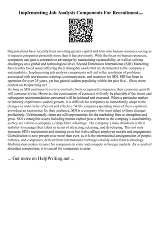 Implementing Job Analysis Components For Recruitment,...
Organizations have recently been investing greater capital and time into human resources seeing as
it impacts companies presently more than it has previously. With the focus on human resources,
companies can gain a competitive advantage by maintaining sustainability, as well as solving
challenges on a global and technological level. Second Dimension International (SDI) Marketing
has recently faced issues affecting their intangible assets that are detrimental to the company s
sustainability. Implementing job analysis components will aid in the resolution of problems
associated with recruitment, training, communication, and retention for SDI. SDI has been in
operation for over 25 years, yet has gained sudden popularity within the past five... Show more
content on Helpwriting.net ...
As long as SDI continues to receive contracts from recognized companies, their economic growth
will continue to rise. However, the continuation of contracts will only be plausible if the issues and
subsequent recommendations presented will be initiated and executed. When a particular market
or industry experiences sudden growth, it is difficult for companies to immediately adapt to the
changes in order to be efficient and effective. With companies spending more of their capital on
providing an experience for their audience, SDI is a company who must adapt to these changes
proficiently. Unfortunately, there are still opportunities for the marketing firm to strengthen and
grow. SDI s intangible assets including human capital pose a threat to the company s sustainability,
as they are vital to a company s competitive advantage. The company s main drawback is their
inability to manage their talent in terms of attracting, retaining, and developing. This not only
increases SDI s recruitment and training costs but it also effects employee morale and engagement.
Globalization is now present now more than ever, as it is the international amalgamation of people,
cultures, and companies, derived from international exchanges mainly aided from technology.
Globalization makes it easier for companies to enter and compete in foreign markets. As a result of
abundant competition, it is crucial for companies to enter
... Get more on HelpWriting.net ...
 