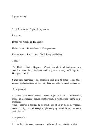 3 page essay
SLO Common Topic Assignment
Purpose:
Improve: Critical Thinking
Understand: Intercultural Competence
Encourage: Social and Civil Responsibility
Topic:
The United States Supreme Court has decided that same-sex
couples have the “fundamental” right to marry. (Obergefell v.
Hodges, 2015).
Same-sex marriage is a complex and complicated issue that
causes polarization of society like no other social concern.
Assignment:
1. Using your own cultural knowledge and social awareness,
make an argument either supporting, or opposing same-sex
marriage. (
Your cultural knowledge is made up of your beliefs, values,
norms, religious ideologies, philosophy, traditions, customs,
and ideas).
Competence
2. Include in your argument at least 1 organization that
 