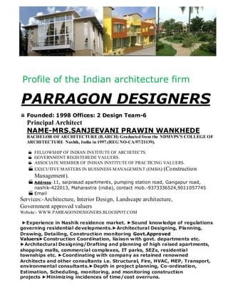 Profile of the Indian architecture firm
PARRAGON DESIGNERS
 Founded: 1998 Offices: 2 Design Team-6
Principal Architect
NAME-MRS.SANJEEVANI PRAWIN WANKHEDE
BACHELOR OF ARCHITECTURE (B.ARCH) Graduated from the NDMVPS’S COLLEGE OF
ARCHITECTURE Nashik, India in 1997.(REG NO-CA/97/21139).
 FELLOWSHIP OF INDIAN INSTITUTE OF ARCHITECTS.
 GOVERNMENT REGISTEREDE VALUERS.
 ASSOCIATE MEMBER OF INDIAN INSTITUTE OF PRACTICING VALUERS.
EXECUTIVE MASTERS IN BUSSINESS MANAGEMENT (EMBA) (Construction
Management).
Address-11, saiprasad apartments, pumping station road, Gangapur road,
nashik-422013, Maharastra (india), contact mob.-9373336524,9011057745
Email
Services:-Architecture, Interior Design, Landscape architecture,
Government approved valuers
Website:- WWW.PARRAGONDESIGNERS.BLOGSPOT.COM
►Experience in Nashik residence market. ►Sound knowledge of regulations
governing residential developments.►Architectural Designing, Planning,
Drawing, Detailing, Construction monitoring Govt.Approved
Valuers►Construction Coordination, liaison with govt. departments etc.
►Architectural Designing/Drafting and planning of high raised apartments,
shopping malls, commercial complexes, IT parks, SEZs, residential
townships etc. ►Coordinating with company as retained renowned
Architects and other consultants i.e. Structural, Fire, HVAC, MEP, Transport,
environmental consultants.►Depth in project planning, Co-ordination,
Estimation, Scheduling, monitoring, and monitoring construction
projects ►Minimizing incidences of time/cost overruns.
 