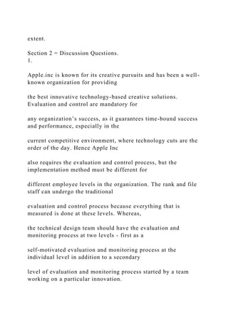 extent.
Section 2 = Discussion Questions.
1.
Apple.inc is known for its creative pursuits and has been a well-
known organization for providing
the best innovative technology-based creative solutions.
Evaluation and control are mandatory for
any organization’s success, as it guarantees time-bound success
and performance, especially in the
current competitive environment, where technology cuts are the
order of the day. Hence Apple Inc
also requires the evaluation and control process, but the
implementation method must be different for
different employee levels in the organization. The rank and file
staff can undergo the traditional
evaluation and control process because everything that is
measured is done at these levels. Whereas,
the technical design team should have the evaluation and
monitoring process at two levels - first as a
self-motivated evaluation and monitoring process at the
individual level in addition to a secondary
level of evaluation and monitoring process started by a team
working on a particular innovation.
 