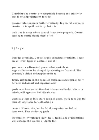 Creativity and control are compatible because any creativity
that is not appreciated or does not
provide value impedes further creativity. In general, control is
considered to spoil creativity, but it is
only true in cases where control is not done properly. Control
leading to subtle management often
8 | P a g e
impedes creativity. Control really stimulates creativity. There
are different types of controls, and if
you create a self-control process that works best.
Apple culture can be changed by adopting self-control. The
company's vision and purpose must be
firmly embedded in the minds of employees and compatibility
between individual and organizational
goals must be ensured. One that is immersed in the culture in
minds, will approach individuals who
work in a team as they share common goals. Steve Jobs was the
main driving force for cultivating a
culture of creativity, but he felt the organization lacked
teamwork. Thus achieving goals
incompatibility between individuals, teams, and organizations
will enhance the success of Apple Inc.
 