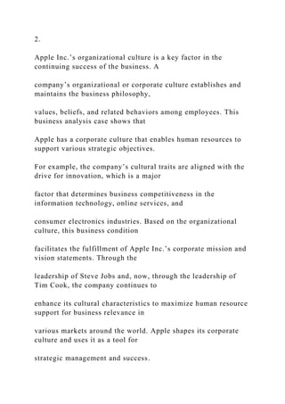 2.
Apple Inc.’s organizational culture is a key factor in the
continuing success of the business. A
company’s organizational or corporate culture establishes and
maintains the business philosophy,
values, beliefs, and related behaviors among employees. This
business analysis case shows that
Apple has a corporate culture that enables human resources to
support various strategic objectives.
For example, the company’s cultural traits are aligned with the
drive for innovation, which is a major
factor that determines business competitiveness in the
information technology, online services, and
consumer electronics industries. Based on the organizational
culture, this business condition
facilitates the fulfillment of Apple Inc.’s corporate mission and
vision statements. Through the
leadership of Steve Jobs and, now, through the leadership of
Tim Cook, the company continues to
enhance its cultural characteristics to maximize human resource
support for business relevance in
various markets around the world. Apple shapes its corporate
culture and uses it as a tool for
strategic management and success.
 