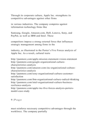 Through its corporate culture, Apple Inc. strengthens its
competitive advantages against other firms
in various industries. The company competes against
information technology firms like
Samsung, Google, Amazon.com, Dell, Lenovo, Sony, and
PayPal, as well as IBM and Intel. These
competitors impose a strong external force that influences
strategic management among firms in the
industry, as illustrated in the Porter’s Five Forces analysis of
Apple Inc. As a result, cultural traits
http://panmore.com/apple-mission-statement-vision-statement
http://panmore.com/google-organizational-culture-
characteristics-analysis
http://panmore.com/amazon-com-inc-organizational-culture-
characteristics-analysis
http://panmore.com/sony-organizational-culture-customer-
satisfaction
http://panmore.com/ibm-organizational-culture-radical-thinking
http://panmore.com/intel-organizational-culture-business-
resilience-analysis
http://panmore.com/apple-inc-five-forces-analysis-porters-
model-case-study
9 | P a g e
must reinforce necessary competitive advantages through the
workforce. The company partially
 