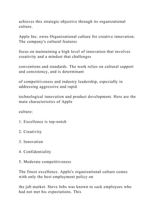 achieves this strategic objective through its organizational
culture.
Apple Inc. owns Organizational culture for creative innovation.
The company's cultural features
focus on maintaining a high level of innovation that involves
creativity and a mindset that challenges
conventions and standards. The work relies on cultural support
and consistency, and is determinant
of competitiveness and industry leadership, especially in
addressing aggressive and rapid
technological innovation and product development. Here are the
main characteristics of Apple
culture:
1. Excellence is top-notch
2. Creativity
3. Innovation
4. Confidentiality
5. Moderate competitiveness
The finest excellence. Apple's organizational culture comes
with only the best employment policy on
the job market. Steve Jobs was known to sack employees who
had not met his expectations. This
 