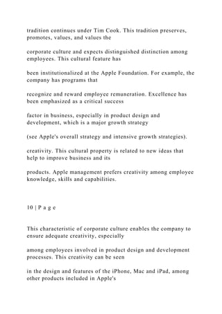 tradition continues under Tim Cook. This tradition preserves,
promotes, values, and values the
corporate culture and expects distinguished distinction among
employees. This cultural feature has
been institutionalized at the Apple Foundation. For example, the
company has programs that
recognize and reward employee remuneration. Excellence has
been emphasized as a critical success
factor in business, especially in product design and
development, which is a major growth strategy
(see Apple's overall strategy and intensive growth strategies).
creativity. This cultural property is related to new ideas that
help to improve business and its
products. Apple management prefers creativity among employee
knowledge, skills and capabilities.
10 | P a g e
This characteristic of corporate culture enables the company to
ensure adequate creativity, especially
among employees involved in product design and development
processes. This creativity can be seen
in the design and features of the iPhone, Mac and iPad, among
other products included in Apple's
 