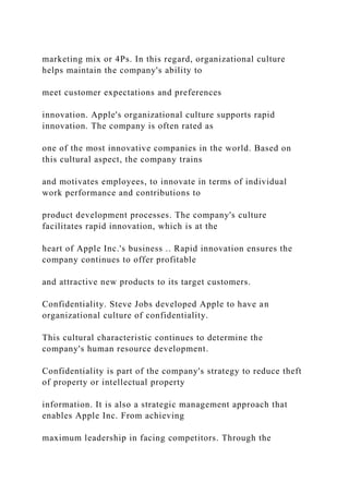 marketing mix or 4Ps. In this regard, organizational culture
helps maintain the company's ability to
meet customer expectations and preferences
innovation. Apple's organizational culture supports rapid
innovation. The company is often rated as
one of the most innovative companies in the world. Based on
this cultural aspect, the company trains
and motivates employees, to innovate in terms of individual
work performance and contributions to
product development processes. The company's culture
facilitates rapid innovation, which is at the
heart of Apple Inc.'s business .. Rapid innovation ensures the
company continues to offer profitable
and attractive new products to its target customers.
Confidentiality. Steve Jobs developed Apple to have an
organizational culture of confidentiality.
This cultural characteristic continues to determine the
company's human resource development.
Confidentiality is part of the company's strategy to reduce theft
of property or intellectual property
information. It is also a strategic management approach that
enables Apple Inc. From achieving
maximum leadership in facing competitors. Through the
 