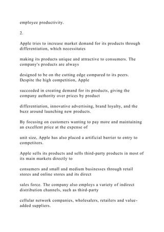 employee productivity.
2.
Apple tries to increase market demand for its products through
differentiation, which necessitates
making its products unique and attractive to consumers. The
company's products are always
designed to be on the cutting edge compared to its peers.
Despite the high competition, Apple
succeeded in creating demand for its products, giving the
company authority over prices by product
differentiation, innovative advertising, brand loyalty, and the
buzz around launching new products.
By focusing on customers wanting to pay more and maintaining
an excellent price at the expense of
unit size, Apple has also placed a artificial barrier to entry to
competitors.
Apple sells its products and sells third-party products in most of
its main markets directly to
consumers and small and medium businesses through retail
stores and online stores and its direct
sales force. The company also employs a variety of indirect
distribution channels, such as third-party
cellular network companies, wholesalers, retailers and value-
added suppliers.
 