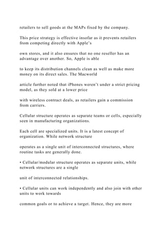 retailers to sell goods at the MAPs fixed by the company.
This price strategy is effective insofar as it prevents retailers
from competing directly with Apple’s
own stores, and it also ensures that no one reseller has an
advantage over another. So, Apple is able
to keep its distribution channels clean as well as make more
money on its direct sales. The Macworld
article further noted that iPhones weren’t under a strict pricing
model, as they sold at a lower price
with wireless contract deals, as retailers gain a commission
from carriers.
Cellular structure operates as separate teams or cells, especially
seen in manufacturing organizations.
Each cell are specialized units. It is a latest concept of
organization. While network structure
operates as a single unit of interconnected structures, where
routine tasks are generally done.
• Cellular/modular structure operates as separate units, while
network structures are a single
unit of interconnected relationships.
• Cellular units can work independently and also join with other
units to work towards
common goals or to achieve a target. Hence, they are more
 