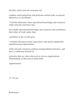 flexible, while network structures are
complex interconnections and performs normal tasks as present
themselves as facilitators
• Cellular Structures share specialized knowledge and resources,
while network structures may
not exhibit specialized knowledge and resources and contributes
their share of work rather than
contribute to the overall goal.
• Cellular Structures foster innovation, and mostly adopted by
manufacturing organizations,
while network structures perform nonspecialized activities, and
have a confusing network of
activities that are often observed in service organizations.
Multitasking is observed in Networked
organizations.
13 | P a g e
References:
 