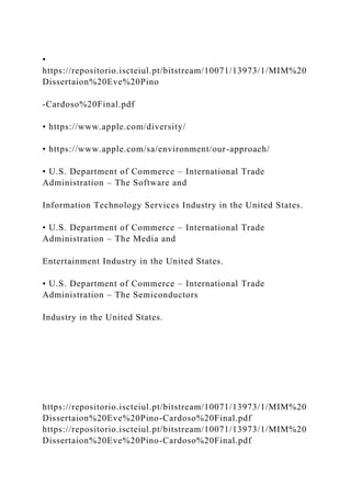 •
https://repositorio.iscteiul.pt/bitstream/10071/13973/1/MIM%20
Dissertaion%20Eve%20Pino
-Cardoso%20Final.pdf
• https://www.apple.com/diversity/
• https://www.apple.com/sa/environment/our-approach/
• U.S. Department of Commerce – International Trade
Administration – The Software and
Information Technology Services Industry in the United States.
• U.S. Department of Commerce – International Trade
Administration – The Media and
Entertainment Industry in the United States.
• U.S. Department of Commerce – International Trade
Administration – The Semiconductors
Industry in the United States.
https://repositorio.iscteiul.pt/bitstream/10071/13973/1/MIM%20
Dissertaion%20Eve%20Pino-Cardoso%20Final.pdf
https://repositorio.iscteiul.pt/bitstream/10071/13973/1/MIM%20
Dissertaion%20Eve%20Pino-Cardoso%20Final.pdf
 