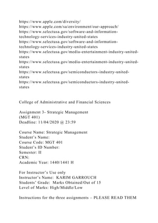 https://www.apple.com/diversity/
https://www.apple.com/sa/environment/our-approach/
https://www.selectusa.gov/software-and-information-
technology-services-industry-united-states
https://www.selectusa.gov/software-and-information-
technology-services-industry-united-states
https://www.selectusa.gov/media-entertainment-industry-united-
states
https://www.selectusa.gov/media-entertainment-industry-united-
states
https://www.selectusa.gov/semiconductors-industry-united-
states
https://www.selectusa.gov/semiconductors-industry-united-
states
College of Administrative and Financial Sciences
Assignment 3- Strategic Management
(MGT 401)
Deadline: 11/04/2020 @ 23:59
Course Name: Strategic Management
Student’s Name:
Course Code: MGT 401
Student’s ID Number:
Semester: II
CRN:
Academic Year: 1440/1441 H
For Instructor’s Use only
Instructor’s Name: KARIM GARROUCH
Students’ Grade: Marks Obtained/Out of 15
Level of Marks: High/Middle/Low
Instructions for the three assignments – PLEASE READ THEM
 