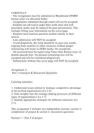 CAREFULLY
· The Assignment must be submitted on Blackboard (WORD
format only) via allocated folder.
· Assignments submitted through email will not be accepted.
· Students are advised to make their work clear and well
presented, marks may be reduced for poor presentation. This
includes filling your information on the cover page.
· Students must mention question number clearly in their
answer.
· Late submission will NOT be accepted.
· Avoid plagiarism, the work should be in your own words,
copying from students or other resources without proper
referencing will result in ZERO marks. No exceptions.
· All answered must be typed using Times New Roman (size 12,
double-spaced) font. No pictures containing text will be
accepted and will be considered plagiarism).
· Submissions without this cover page will NOT be accepted.
Assignment 3:
Part 3 of project & Discussion Questions
Learning outcomes:
1. Understand issues related to strategic competitive advantage
in diversified organizations (Lo 2.2)
2. Gain insights into the strategy-making processes of different
types of organizations ( Lo 1.7)
3. Identify appropriate strategies for different situations (Lo
3.1).
This assignment 3 includes two independent sections: section 1-
complement of project & section 2- discussion questions.
Section 1 = Part 3 of project
 