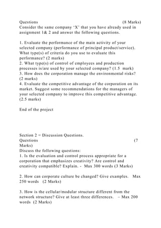 Questions (8 Marks)
Consider the same company ‘X’ that you have already used in
assignment 1& 2 and answer the following questions.
1. Evaluate the performance of the main activity of your
selected company (performance of principal product/service).
What type(s) of criteria do you use to evaluate this
performance? (2 marks)
2. What type(s) of control of employees and production
processes is/are used by your selected company? (1.5 mark)
3. How does the corporation manage the environmental risks?
(2 marks)
4. Evaluate the competitive advantage of the corporation on its
market. Suggest some recommendations for the managers of
your selected company to improve this competitive advantage.
(2.5 marks)
End of the project
Section 2 = Discussion Questions.
Questions (7
Marks)
Discuss the following questions:
1. Is the evaluation and control process appropriate for a
corporation that emphasizes creativity? Are control and
creativity compatible? Explain. - Max 300 words (3 Marks)
2. How can corporate culture be changed? Give examples. Max
250 words (2 Marks)
3. How is the cellular/modular structure different from the
network structure? Give at least three differences. – Max 200
words (2 Marks)
 