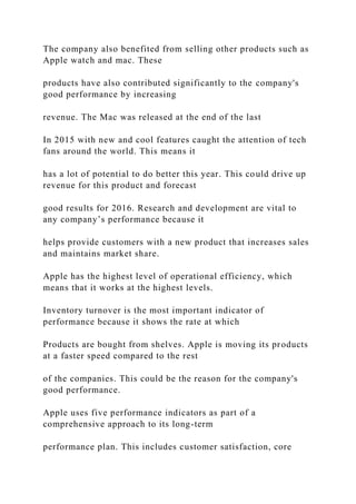 The company also benefited from selling other products such as
Apple watch and mac. These
products have also contributed significantly to the company's
good performance by increasing
revenue. The Mac was released at the end of the last
In 2015 with new and cool features caught the attention of tech
fans around the world. This means it
has a lot of potential to do better this year. This could drive up
revenue for this product and forecast
good results for 2016. Research and development are vital to
any company’s performance because it
helps provide customers with a new product that increases sales
and maintains market share.
Apple has the highest level of operational efficiency, which
means that it works at the highest levels.
Inventory turnover is the most important indicator of
performance because it shows the rate at which
Products are bought from shelves. Apple is moving its products
at a faster speed compared to the rest
of the companies. This could be the reason for the company's
good performance.
Apple uses five performance indicators as part of a
comprehensive approach to its long-term
performance plan. This includes customer satisfaction, core
 