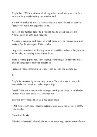 Apple Inc. With a hierarchical organizational structure, it has
outstanding partitioning properties and
a weak functional matrix. Hierarchy is a traditional structural
feature of business organizations.
Section properties refer to product-based grouping within
Apple, such as iOS and macOS
A comprehensive and diverse workforce drives innovation and
makes Apple stronger. This is why
they are committed to hiring more diversified talents for jobs at
all levels, attracting candidates from
more diverse pipelines, leveraging technology to prevent bias,
and driving development efforts to
increase representation in leadership across the company.
3.
Apple is constantly inventing more efficient ways to recycle
materials into devices. Also replacing
fossil fuels with renewable energy. And go further to minimize
impact with safe materials for people
and the environment. It is a big challenge.
• All Apple offices, retail locations, and data centers are 100%
renewable.
Chemical beaker
Eliminate harmful chemicals such as mercury, brominated flame
 
