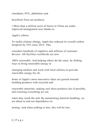 retardants, PVC, phthalates and
beryllium from our products.
• More than a million acres of forest in China are under
improved management now thanks to
Apple's efforts
To tackle climate change, Apple has reduced its overall carbon
footprint by 35% since 2015. This
considers hundreds of suppliers and millions of customer
devices. All facilities worldwide are now
100% renewable. And helping others do the same, by finding
ways to bring renewable energy to
emerging markets and work with local utilities to provide
renewable energy for all.
Some of Apple's most innovative ideas are geared towards
building products with recycled and
renewable materials, making sure these products last if possible,
and restoring everything we can
when they reach the end. By maintaining material handling, we
are about to end our dependence on
mining. And when nothing is lost, this will be true.
6 | P a g e
 
