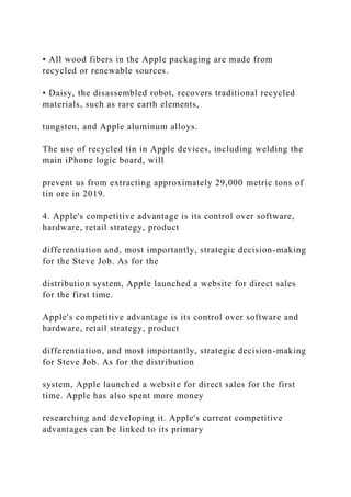 • All wood fibers in the Apple packaging are made from
recycled or renewable sources.
• Daisy, the disassembled robot, recovers traditional recycled
materials, such as rare earth elements,
tungsten, and Apple aluminum alloys.
The use of recycled tin in Apple devices, including welding the
main iPhone logic board, will
prevent us from extracting approximately 29,000 metric tons of
tin ore in 2019.
4. Apple's competitive advantage is its control over software,
hardware, retail strategy, product
differentiation and, most importantly, strategic decision-making
for the Steve Job. As for the
distribution system, Apple launched a website for direct sales
for the first time.
Apple's competitive advantage is its control over software and
hardware, retail strategy, product
differentiation, and most importantly, strategic decision-making
for Steve Job. As for the distribution
system, Apple launched a website for direct sales for the first
time. Apple has also spent more money
researching and developing it. Apple's current competitive
advantages can be linked to its primary
 