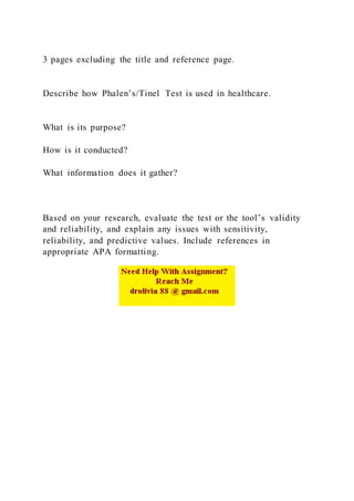 3 pages excluding the title and reference page.
Describe how Phalen’s/Tinel Test is used in healthcare.
What is its purpose?
How is it conducted?
What information does it gather?
Based on your research, evaluate the test or the tool’s validity
and reliability, and explain any issues with sensitivity,
reliability, and predictive values. Include references in
appropriate APA formatting.
 