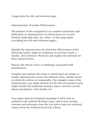 3 pages plus the title and reference page.
Characteristics of Leader Effectiveness
The purpose of this assignment is to examine similarities and
differences in characteristics of effectiveness for several
familiar leadership roles. In a three- to four-page paper
(excluding the title and reference pages)
Identify the characteristics by which the effectiveness of the
following leaders might be evaluated: an assistant coach, a
teacher, and a minister. Prioritize and explain the rationale for
these characteristics.
Discuss the ethical issues or challenges associated with
prioritization.
Compare and contrast the extent to which there are unique or
similar characteristics across the different roles, and the extent
to which the criteria are measurable. For example, some of the
characteristics you might identify for the role of assistant coach
might include the leadership behind a team’s win-loss record,
player perceptions, team morale, etc.
Your paper must be formatted according to APA style as
outlined in the Ashford Writing Center, and it must include
citations and references from the text and at least two scholarly
sources from the Ashford University Library
 