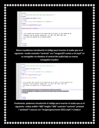 Ahora si podemos introducirle el código para insertar el audio que es el
siguiente: <audio controls="controls" src="images/07 vuelve a mi.mp3">si
su navegador no obedece al control del audio baje un nuevo
navegador</audio>
Finalmente podemos introducirle el código para insertar el audio que es el
siguiente: <video width="400" height="200" controls="controls" proload
="proload"><source src="images/generación 2012.mp4"></video>
 