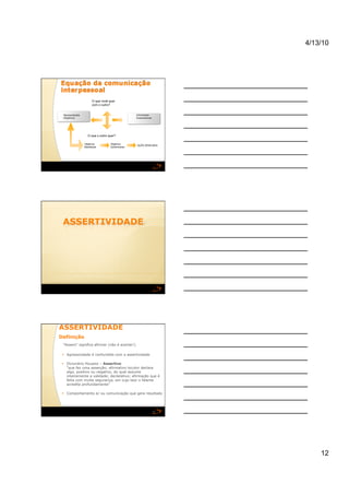 4/13/10




                      O que você quer
                      com o outro?


 Necessidades                                    Interesses
 Objetivos                                       Expectativas




                  O que o outro quer?

                Objetivos         Objetivos
                                                 AÇÃO DESEJADA
                Manifestos        Subliminares




ASSERTIVIDADE 
Definição 
 “Assero" significa afirmar (não é acertar!)

   Agressividade é confundida com a assertividade

   Dicionário Houaiss – Assertivo
    "que faz uma asserção; afirmativo locutor declara
    algo, positivo ou negativo, do qual assume
    inteiramente a validade; declarativo; afirmação que é
    feita com muita segurança, em cujo teor o falante
    acredita profundamente”

   Comportamento e/ ou comunicação que gera resultado




                                                                36 




                                                                          12
 