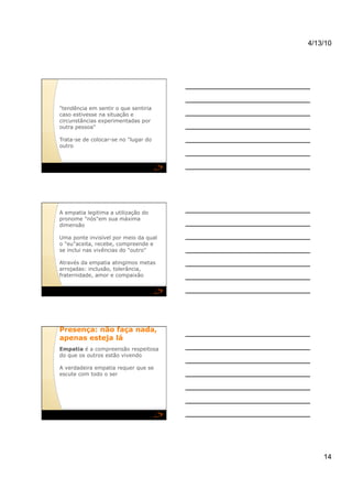 4/13/10




"tendência em sentir o que sentiria
caso estivesse na situação e
circunstâncias experimentadas por
outra pessoa"

Trata-se de colocar-se no "lugar do
outro




A empatia legitima a utilização do
pronome "nós"em sua máxima
dimensão

Uma ponte invisível por meio da qual
o "eu"aceita, recebe, compreende e
se inclui nas vivências do "outro"

Através da empatia atingimos metas
arrojadas: inclusão, tolerância,
fraternidade, amor e compaixão




Presença: não faça nada,
apenas esteja lá
Empatia é a compreensão respeitosa
do que os outros estão vivendo

A verdadeira empatia requer que se
escute com todo o ser




                                           14
 