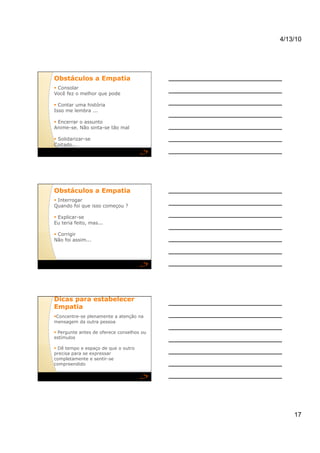4/13/10




Obstáculos a Empatia
  Consolar
Você fez o melhor que pode

  Contar uma história
Isso me lembra ...

  Encerrar o assunto
Anime-se. Não sinta-se tão mal

  Solidarizar-se
Coitado...




Obstáculos a Empatia
  Interrogar
Quando foi que isso começou ?

  Explicar-se
Eu teria feito, mas...

  Corrigir
Não foi assim...




Dicas para estabelecer
Empatia
  oncentre-se plenamente a atenção na
 C
mensagem da outra pessoa

  Pergunte antes de oferece conselhos ou
estímulos

  Dê tempo e espaço de que o outro
precisa para se expressar
completamente e sentir-se
compreendido




                                                17
 