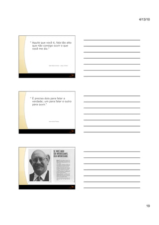 4/13/10




" Aquilo que você é, fala tão alto
  que não consigo ouvir o que
  você me diz."




               Ralph Waldo Emerson – poeta e filósofo




" É preciso dois para falar a
  verdade; um para falar e outro
  para ouvir."




               Henry David Thoreau




                                                            19
 
