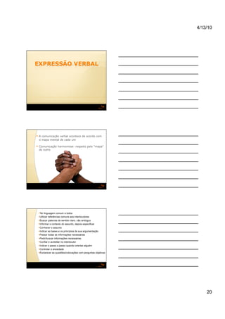 4/13/10




  A comunicação verbal acontece de acordo com
 o mapa mental de cada um

  Comunicação harmoniosa: respeito pelo “mapa”
 do outro




   er linguagem comum a todos
  T
   tilizar referências comuns aos interlocutores
  U
   uscar palavras de sentido claro, não ambíguo
  B
  nformar o contexto do assunto, depois especificar
  I
   onhecer o assunto
  C
  ndicar as bases e os princípios da sua argumentação
  I
   assar todas as informações necessárias
  P
   edir/buscar informações necessárias
  P
   onfiar e acreditar no interlocutor
  C
  ndicar o passo a passo quando orientar alguém
  I
   ontrolar a ansiedade
  C
   sclarecer as questões/colocações com perguntas objetivas
  E




                                                                   20
 