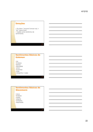 4/13/10




Emoções  

  Do latim "movere"(mover-se) +
"ex" (para fora)
  Usada como sinônimo de
sentimento




Sentimentos Básicos de
Goleman  

 ra
 i
  risteza
 t
  emos
 t
  elicidade
 f
  mor
 a
  urpresa
 s
  ojo
 n
  ergonha / culpa
 v




Sentimentos Básicos de
Stavemann  

  aiva
 r
  risteza
 t
  edo
 m
  legria
 a
  impatia
 s
  epressão
 d




                                       22
 