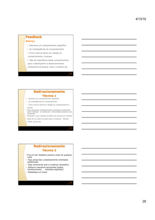 4/13/10




       Descreva um comportamento específico

       As conseqüências do comportamento

       Como você se sente em relação ao
     comportamento, e porque

       Fale da importância desse comportamento
     para o desempenho e desenvolvimento
     profissional da pessoa, para o contexto etc.




     Descreva um comportamento específico
     As conseqüências do comportamento

     Como você se sente em relação ao comportamento e
     porque
  Faça perguntas cuidadosamente orientadas (poderosas)
   para investigar os obstáculos / dificuldades possíveis e/ou
   existentes
  Pergunte o que a pessoa acredita que precisa ser mudado
  Peça-lhe um plano de ação para a mudança – tarefas,
     metas, prazos etc.




  Procure dar feedback positivo antes de qualquer
   coisa
  Faça perguntas cuidadosamente orientadas
   (poderosas)
  Diga claramente qual a mudança necessária
  Aplique a disciplina apropriada (ações,
   monitoramento,     resultado esperado)
  Estabeleça um prazo




                                                                     28
 