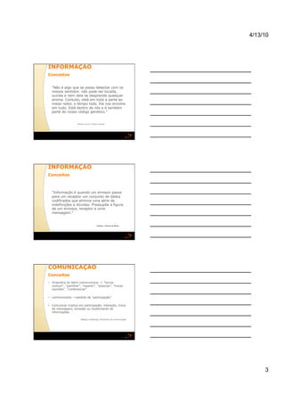 4/13/10




INFORMAÇÃO 
Conceitos 


  "Não é algo que se possa detectar com os
  nossos sentidos: não pode ser tocada,
  ouvida e nem dela se desprende qualquer
  aroma. Contudo, está em toda a parte ao
  nosso redor, o tempo todo. Ela nos envolve
  em tudo. Está dentro de nós e é também
  parte do nosso código genético."


                     William Oxner E Sérgio Charlab




INFORMAÇÃO 
Conceitos 



  "Informação é quando um emissor passa
  para um receptor um conjunto de dados
  codificados que elimina uma série de
  indefinições e dúvidas. Pressupõe a figura
  de um emissor, receptor e uma
  mensagem."


                                          Gustavo Gomes de Matos




COMUNICAÇÃO 
Conceitos 
  Originária do latim communicare -> "tornar
   comum", "partilhar", "repartir", "associar", "trocar
   opiniões", "conferenciar"

  communicatio ->sentido de "participação"

  Comunicar implica em participação, interação, troca
   de mensagens, emissão ou recebimento de
   informações

                        Rabaça e Barbosa, Dicionário de comunicação




                                                                           3
 