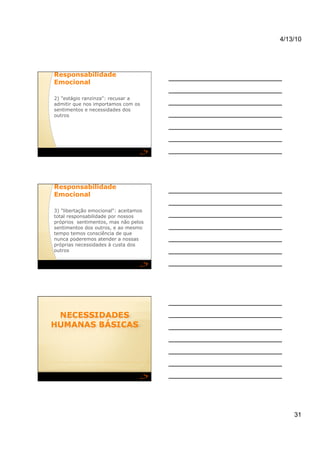4/13/10




Responsabilidade
Emocional

2) "estágio ranzinza": recusar a
admitir que nos importamos com os
sentimentos e necessidades dos
outros




Responsabilidade
Emocional

3) "libertação emocional": aceitamos
total responsabilidade por nossos
próprios sentimentos, mas não pelos
sentimentos dos outros, e ao mesmo
tempo temos consciência de que
nunca poderemos atender a nossas
próprias necessidades à custa dos
outros




                                           31
 