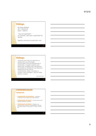 4/13/10




Diálogo 
   Do grego dialogos
   diá = através de
   logos = palavra

    “fluxo de significado” -
   um processo pelo qual o significado flui
   através

   Significa comunicar-se para bem viver




Diálogo 
   Comunicar bem não é só transmitir ou
   receber bem uma informação.
   Comunicação é troca de entendimento e
   sentimento, e ninguém entende outra
   pessoa sem considerar além das palavras,
   as emoções e a situação em que fazemos a
   tentativa de tornar comuns
   conhecimentos, idéias, instruções ou
   qualquer outra mensagem, seja ela verbal,
   escrita e corporal
                                           Gustavo Gomes de Matos




COMUNICAÇÃO 
Categorias 

  COMUNICAÇÃO INTERPESSOAL – delicada e
   conflituosa comunicação entre duas pessoas

  COMUNICAÇÃO DE GRUPO – envolve conjunto de
   pessoas (pequeno a grande)

  COMUNICAÇÃO DE MASSA – dirigida a um
   grande público (anônimo e heterogêneo), através
   de mídias coletivos como jornal, tv, rádio, internet
   etc




                                                                         5
 