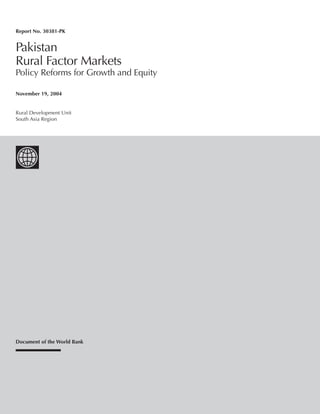 Report No. 30381-PK 
Pakistan 
Rural Factor Markets 
Policy Reforms for Growth and Equity 
November 19, 2004 
Rural Development Unit 
South Asia Region 
Document of the World Bank 
 