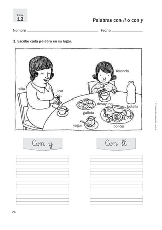 24
24
©
2007
Santillana
Educación,
S.
L.
Palabras con ll o con y
Nombre Fecha
Ficha
12
1. Escribe cada palabra en su lugar.
»o> ¥ »o> l¬
desayuno
Yolanda
joya
yogur
silla
botella
bollos
galleta
 