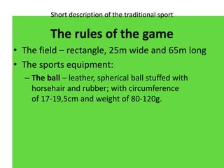 Short description of the traditional sport
The rules of the game
• The field – rectangle, 25m wide and 65m long
• The spor...