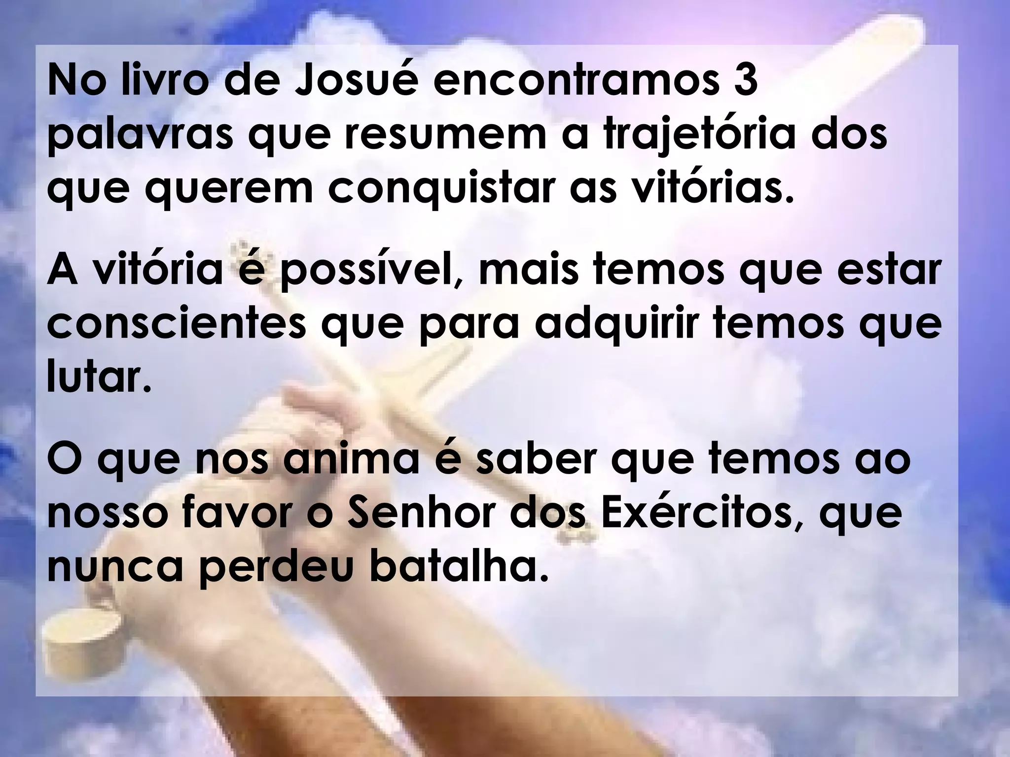 No livro de Josué encontramos 3 palavras que resumem a trajetória dos que querem conquistar as vitórias. A vitória é possível, mais temos que estar conscientes que para adquirir temos que lutar. O que nos anima é saber que temos ao nosso favor o Senhor dos Exércitos, que nunca perdeu batalha.