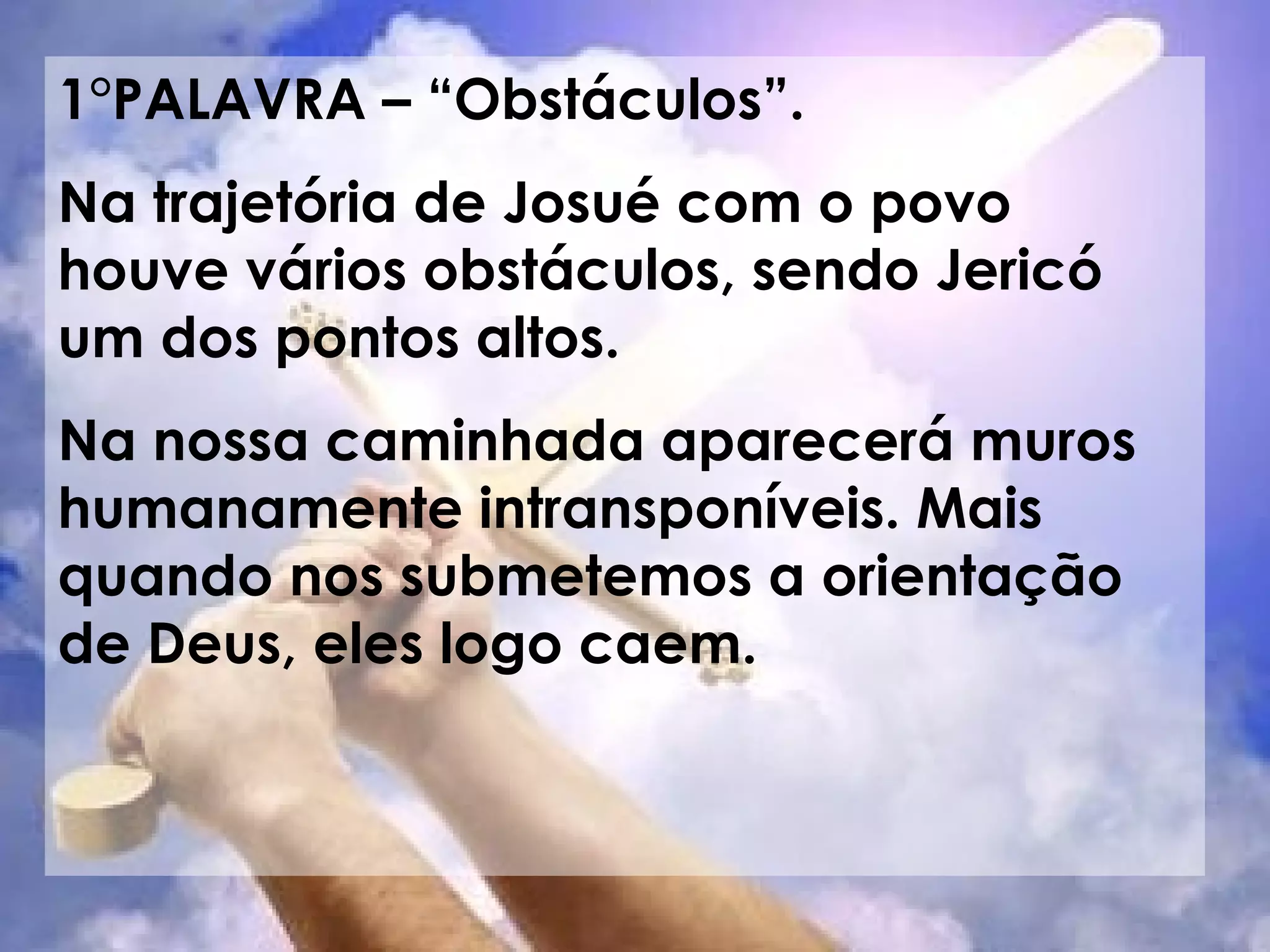 1°PALAVRA – “Obstáculos”. Na trajetória de Josué com o povo houve vários obstáculos, sendo Jericó um dos pontos altos. Na nossa caminhada aparecerá muros humanamente intransponíveis. Mais quando nos submetemos a orientação de Deus, eles logo caem.