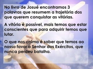 No livro de Josué encontramos 3 palavras que resumem a trajetória dos que querem conquistar as vitórias. A vitória é possível, mais temos que estar conscientes que para adquirir temos que lutar. O que nos anima é saber que temos ao nosso favor o Senhor dos Exércitos, que nunca perdeu batalha. 